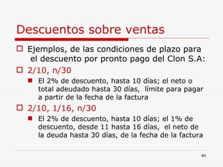 Descuentos sobre ventas   Ejemplos, de las condiciones de plazo para  el descuento por pronto pago del Clon S.A: 2/10, n/30 El 2% de descuento, hasta 10 días; el neto o total adeudado hasta 30 días,  límite para pagar a partir de la fecha de la factura 2/10, 1/16, n/30 El 2% de descuento, hasta 10 días; el 1% de descuento, desde 11 hasta 16 días,  el neto de la deuda hasta 30 días, de la fecha de la factura 