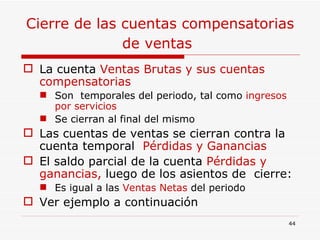 Cierre de las cuentas compensatorias de ventas   La cuenta  Ventas Brutas y sus cuentas compensatorias  Son  temporales del periodo, tal como  ingresos por servicios  Se cierran al final del mismo  Las cuentas de ventas se cierran contra la cuenta temporal  Pérdidas y Ganancias El saldo parcial de la cuenta  Pérdidas y ganancias,  luego de los asientos de  cierre: Es igual a las  Ventas Netas  del periodo Ver ejemplo a continuación 