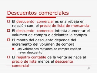 Descuentos comerciales El  descuento  comercial  es una rebaja en relación con  el  precio de lista de mercancía El  descuento  comercial  intenta aumentar el volumen de compra o adelantar la compra El monto del descuento depende del incremento del volumen de compra Los volúmenes mayores de compra reciben mayor descuento  El  registro contable  de la venta se hace al  precio de lista  menos el  descuento comercial 