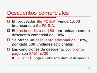 Descuentos comerciales El  proveedor  Big PC S.A.  vende 1.000 impresoras a  Su PC S.A. El  precio de lista  es  $80  por unidad, con un descuento comercial del 10% Se ofrece un  descuento adicional  del 10%, por cada 500 unidades adicionales Las condiciones de descuento por  pronto pago  son  2/10, n/30 Su PC S.A. paga el valor adeudado el décimo día  