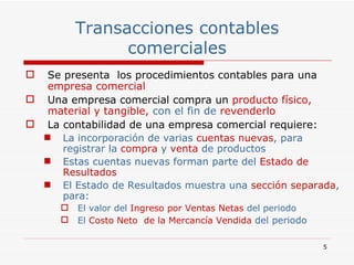 Transacciones contables comerciales Se presenta  los procedimientos contables para una  empresa comercial   Una empresa comercial compra un  producto físico, material y tangible,  con el fin de  revenderlo La contabilidad de una empresa comercial requiere: La incorporación de varias  cuentas nuevas , para registrar la  compra  y  venta  de productos Estas cuentas nuevas forman parte del  Estado de Resultados El Estado de Resultados muestra una  sección separada , para: El valor del  Ingreso por   Ventas Netas  del periodo El  Costo Neto  de la Mercancía Vendida  del periodo 