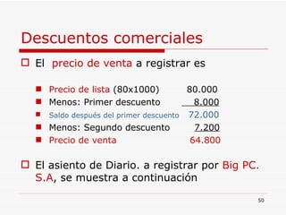 Descuentos comerciales El  precio de venta  a registrar es Precio de lista  (80x1000)  80.000 Menos: Primer descuento  8.000 Saldo después del primer descuento   72.000 Menos: Segundo descuento  7.200 Precio de venta  64.800 El asiento de Diario. a registrar por  Big PC. S.A , se muestra a continuación 