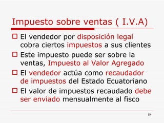 Impuesto sobre ventas ( I.V.A) El vendedor por  disposición legal   cobra ciertos  impuestos  a sus clientes Este impuesto puede ser sobre la ventas,  Impuesto al Valor Agregado El  vendedor  actúa como  recaudador de impuestos  del Estado Ecuatoriano El valor de impuestos recaudado  debe ser enviado  mensualmente al fisco 