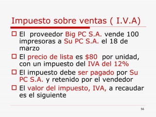 Impuesto sobre ventas ( I.V.A) El  proveedor  Big PC S.A.  vende 100 impresoras a  Su PC S.A.  el 18 de marzo El  precio de lista  es  $80  por unidad, con un impuesto del  IVA del 12% El impuesto debe  ser pagado  por  Su PC S.A.  y retenido por el vendedor El  valor del impuesto, IVA,  a recaudar es el siguiente 