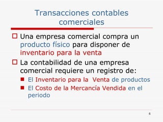 Transacciones contables comerciales Una empresa comercial compra un  producto físico  para disponer de   inventario   para la venta La contabilidad de una empresa comercial requiere un registro de: El  Inventario   para la  Venta  de productos El  Costo de la Mercancía Vendida  en el periodo 