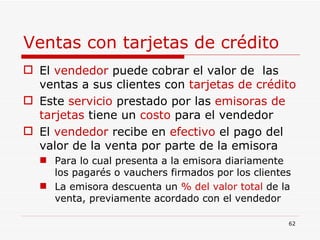 Ventas con tarjetas de crédito El  vendedor  puede cobrar el valor de  las ventas a sus clientes con  tarjetas de crédito Este  servicio  prestado por las  emisoras de tarjetas  tiene un  costo  para el vendedor El  vendedor  recibe en  efectivo  el pago del valor de la venta por parte de la emisora Para lo cual presenta a la emisora diariamente los pagarés o vauchers firmados por los clientes La emisora descuenta un  % del valor total  de la venta, previamente acordado con el vendedor  