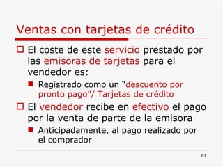 Ventas con tarjetas de crédito El coste de este  servicio  prestado por las  emisoras de tarjetas  para el vendedor es: Registrado como un “ descuento por pronto pago”/ Tarjetas de crédito El  vendedor  recibe en  efectivo  el pago por la venta de parte de la emisora Anticipadamente, al pago realizado por el comprador 