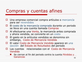 Compras y cuentas afines Una empresa comercial compra artículos o  mercancía  para ser  revendidos El  costo de la mercancía comprada  durante un periodo se lleva en una cuenta llamada  Compras Al efectuarse   una  Venta , la mercancía antes comprada y ahora vendida, se convierte en un  costo El gasto en la artículos vendidos se denomina sin embargo,  Costo de Mercancía Vendida   El valor  Costo de Mercancía Vendida  aparece en  una sección   del  Estado de Resultados  del periodo Las cuentas  relacionadas con el  Costo de Mercancía Vendida Se cierran al fin del periodo contra la cuenta  Pérdidas y Ganancias 