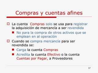 Compras y cuentas afines La cuenta  Compras  solo   se usa para  registrar  la adquisición de mercancía a ser  revendida No para la compra de otros activos que se emplean en al operación Cuando se  compra mercancía  para ser revendida se:  Carga  la cuenta  Compras Acredita   la cuenta  Efectivo  o la cuenta  Cuentas por Pagar,  a   Proveedores  