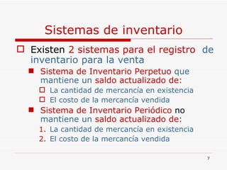 Sistemas de inventario Existen  2   sistemas   para el registro   de inventario para la venta Sistema de Inventario Perpetuo  que   mantiene un  saldo actualizado de: La cantidad de mercancía en existencia  El costo de la mercancía vendida Sistema de Inventario Periódico  no   mantiene un  saldo actualizado de: La cantidad de mercancía en existencia  El costo de la mercancía vendida 