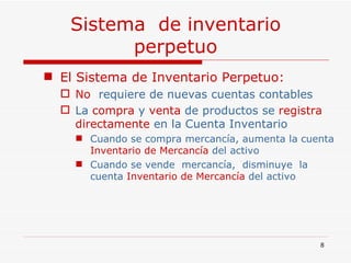 Sistema  de inventario perpetuo El Sistema de Inventario Perpetuo: No   requiere de nuevas cuentas contables   La  compra  y  venta  de productos se  registra directamente  en la Cuenta Inventario  Cuando se compra mercancía, aumenta la cuenta  Inventario de Mercancía  del activo  Cuando se vende  mercancía,  disminuye  la cuenta  Inventario de Mercancía  del activo  