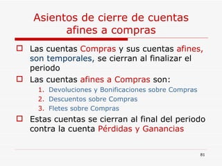 Asientos de cierre de cuentas afines a compras Las cuentas  Compras  y sus cuentas  afines,  son temporales,   se cierran al finalizar el periodo Las cuentas  afines   a Compras  son: Devoluciones y Bonificaciones sobre Compras Descuentos sobre Compras Fletes sobre Compras Estas cuentas se cierran al final del periodo contra la cuenta  Pérdidas y Ganancias 
