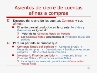 Asientos de cierre de cuentas afines a compras Después del cierre de las cuentas  Compras  y sus  afines : El saldo parcial producido en la cuenta  Pérdidas y Ganancias  es igual al: Valor de las  Compras Netas del Periodo  Las  Compras Netas  incrementan el   Inventario Inicial del periodo Para un periodo se cumple que: Compras Netas del periodo  =  Compras brutas  +  Fletes de compras  -  Devoluciones y Bonificaciones sobre compras  -  Descuentos sobre compras Inventario Final del periodo  =  Inventario Inicial  +  Compras Netas – Costo de las Ventas Netas La incógnita en inventario periódico es el  Costo de las Ventas netas  