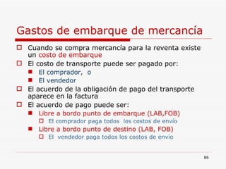 Gastos de embarque de mercancía Cuando se compra mercancía para la reventa existe un  costo de embarque El costo de transporte puede ser pagado por: El comprador,  o  El vendedor El acuerdo de la obligación de pago del transporte aparece en la factura El acuerdo de pago puede ser: Libre a bordo punto de embarque (LAB,FOB) El comprador paga todos  los costos de envío Libre a bordo punto de destino (LAB, FOB) El  vendedor paga todos los costos de envío 