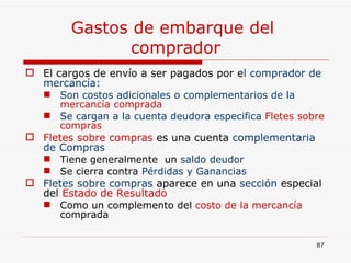 Gastos de embarque del  comprador El cargos de envío a ser pagados por e l comprador de mercancía:  Son costos adicionales o complementarios de la  mercancía comprada Se cargan a la cuenta deudora especifica  Fletes sobre compras Fletes sobre compras  es una cuenta  complementaria   de Compras   Tiene generalmente  un  saldo deudor   Se cierra contra  Pérdidas y Ganancias Fletes sobre compras  aparece en una  sección  especial del  Estado de Resultado Como un complemento del  costo de la mercancía  comprada 
