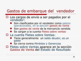 Gastos de embarque del  vendedor Los cargos de envío a ser pagados por e l vendedor:  Son clasificados por el vendedor como   gastos operacionales, en la sección  gastos de venta  Son   gastos de venta   de la mercancía vendida Se cargan a la cuenta   Fletes sobre ventas La cuenta Fletes sobre Ventas:   Tiene generalmente  un  saldo deudor, es un gasto   Se cierra contra  Pérdidas y Ganancias Fletes sobre Ventas  aparece en la sección  Gastos de Venta  del  Estado de Resultado 