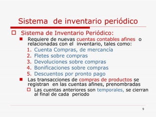Sistema  de inventario periódico Sistema de Inventario Periódico: Requiere de nuevas   cuentas contables afines  o   relacionadas con el  inventario, tales como: Cuenta Compras, de mercancía Fletes sobre compras Devoluciones sobre compras  Bonificaciones sobre compras Descuentos por pronto pago Las transacciones de   compras de productos   se registran  en las cuentas afines, prenombradas Las cuentas anteriores son  temporales,  se cierran al final de cada  periodo 