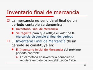 Inventario final de mercancía La mercancía no vendida al final de un periodo contable se denomina: Inventario Final de Mercancía Se registra  para que refleje   el valor de la   mercancía disponible al final del periodo El  Inventario Final de Mercancía  de un periodo se constituye en: El Inventario inicial de Mercancía  del próximo periodo contable En el método de inventario periódico se requiere un dato de contabilización física 