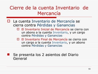 Cierre de la cuenta Inventario  de Mercancía La cuenta  Inventario de Mercancía  se cierra contra  Pérdidas y Ganancias El Inventario Inicial de Mercancía  se cierra con un abono a la cuenta  Inventario , y un cargo contra  Pérdidas y Ganancias El Inventario Final de Mercancía  se cierra con un cargo a la cuenta  Inventario , y un abono contra  Pérdidas y Ganancias Se presenta los 2 asientos del Diario General 