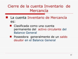 Cierre de la cuenta Inventario  de Mercancía La cuenta  Inventario de Mercancía  es: Clasificada como una cuenta permanente del  activo circulante  del Balance General   Poseedora  generalmente de un  saldo deudor  en el Balance General 