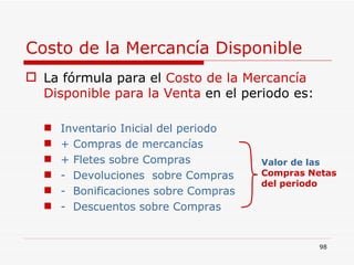 Costo de la Mercancía Disponible La fórmula para el  Costo de la Mercancía Disponible   para la Venta  en el periodo es: Inventario Inicial del periodo + Compras de mercancías + Fletes sobre Compras -  Devoluciones  sobre Compras -  Bonificaciones sobre Compras -  Descuentos sobre Compras Valor de las   Compras Netas del periodo 