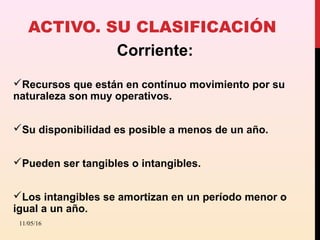 ACTIVO. SU CLASIFICACIÓN
Corriente:
Recursos que están en contínuo movimiento por su
naturaleza son muy operativos.
Su disponibilidad es posible a menos de un año.
Pueden ser tangibles o intangibles.
Los intangibles se amortizan en un período menor o
igual a un año.
11/05/16
 