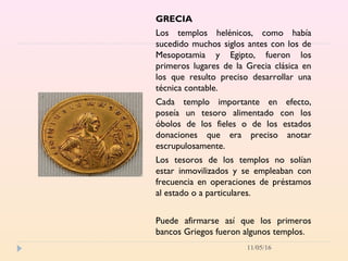 11/05/16
GRECIA
Los templos helénicos, como había
sucedido muchos siglos antes con los de
Mesopotamia y Egipto, fueron los
primeros lugares de la Grecia clásica en
los que resulto preciso desarrollar una
técnica contable.
Cada templo importante en efecto,
poseía un tesoro alimentado con los
óbolos de los fieles o de los estados
donaciones que era preciso anotar
escrupulosamente.
Los tesoros de los templos no solían
estar inmovilizados y se empleaban con
frecuencia en operaciones de préstamos
al estado o a particulares.
Puede afirmarse así que los primeros
bancos Griegos fueron algunos templos.
 