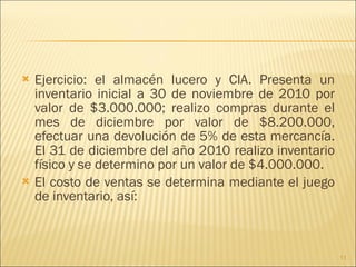 Ejercicio: el almacén lucero y CIA. Presenta un inventario inicial a 30 de noviembre de 2010 por valor de $3.000.000; realizo compras durante el mes de diciembre por valor de $8.200.000, efectuar una devolución de 5% de esta mercancía. El 31 de diciembre del año 2010 realizo inventario físico y se determino por un valor de $4.000.000. El costo de ventas se determina mediante el juego de inventario, así: 