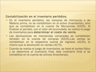 Contabilización en el inventario periódico.  En el inventario periódico, las compras de mercancía o de Materia prima, no se contabilizan en el activo (Inventarios), sino que se contabilizan en la cuenta De Mercancías (6205). Al finalizar el periodo, con el valor allí acumulado, se realiza el juego de inventarios para  determinar el costo de venta . Las devoluciones de mercancías compradas se contabilizan también en la cuenta de compras (6225).Las ventas se contabilizan en la respectiva cuenta de ingresos (4135), lo mismo que la devolución en ventas (4175). Cuando se realiza el juego de inventarios, se hace el conteo físico y se determina el inventario final, éste inventario final si se contabiliza en la cuenta de activos (Inventarios). 