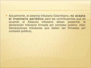 Actualmente, el sistema tributario Colombiano,  no acepta el inventario periódico  para los contribuyentes que de acuerdo al Estatuto tributario deban presentar la declaración tributaria firmada por contador publico. (Vea: Declaraciones tributarias que deben ser firmadas por contador público). 