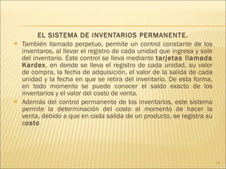 EL SISTEMA DE INVENTARIOS PERMANENTE. También llamado perpetuo, permite un control constante de los inventaros, al llevar el registro de cada unidad que ingresa y sale del inventario. Este control se lleva mediante  tarjetas llamada Kardex , en donde se lleva el registro de cada unidad, su valor de compra, la fecha de adquisición, el valor de la salida de cada unidad y la fecha en que se retira del inventario. De esta forma, en todo momento se puede conocer el saldo exacto de los inventarios y el valor del costo de venta. Además del control permanente de los inventarios, este sistema permite la determinación del costo al momento de hacer la venta, debido a que en cada salida de un producto, se registra su c osto 