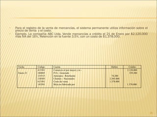 Para el registro de la venta de mercancías, el sistema permanente utiliza información sobre el precio de venta  y el costo. Ejemplo. La compañía ABC Ltda. Vende mercancías a crédito el 21 de Enero por $2.120.000 más IVA del 16%, Retención en la fuente 3.5%. con un costo de $1.378.000. Fecha Código Cuenta Debito Crédito Enero 21 413501 240805 135515 130505 613501 143501 Comercio al por mayor y m - IVA - Generado Anticipos - Retefuente Clientes – Nacionales Costo de venta Mcia no fabricada por  74.200 2.385.000 1.378.000 2.120.000 339.200 1.378.000  