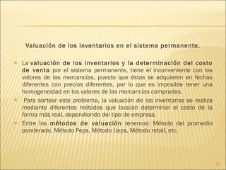 Valuación de los inventarios en el sistema permanente. La  valuación de los inventarios y la determinación del costo de venta  por el sistema permanente, tiene el inconveniente con los valores de las mercancías, puesto que éstas se adquieren en fechas diferentes con precios diferentes, por lo que es imposible tener una homogeneidad en los valores de las mercancías compradas.   Para sortear este problema, la valuación de los inventarios se realiza mediante diferentes métodos que buscan determinar el costo de la forma más real, dependiendo del tipo de empresa. Entre los  métodos de valuación  tenemos: Método del promedio ponderado, Método Peps, Método Ueps, Método retail, etc. 