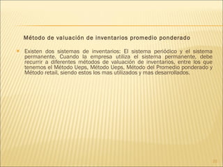 Método de valuación de inventarios promedio ponderado Existen dos sistemas de inventarios: El sistema periódico y el sistema permanente. Cuando la empresa utiliza el sistema permanente, debe recurrir a diferentes métodos de valuación de inventarios, entre los que tenemos el Método Ueps, Método Ueps, Método del Promedio ponderado y Método retail, siendo estos los mas utilizados y mas desarrollados. 