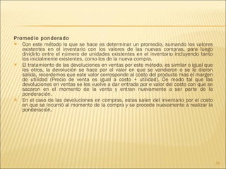 Promedio ponderado Con este método lo que se hace es determinar un promedio, sumando los valores existentes en el inventario con los valores de las nuevas compras, para luego dividirlo entre el número de unidades existentes en el inventario incluyendo tanto los inicialmente existentes, como los de la nueva compra. El tratamiento de las devoluciones en ventas por este método, es similar o igual que los otros, la devolución se hace por el valor en que se vendieron o se le dieron salida, recordemos que este valor corresponde al costo del producto mas el margen de utilidad (Precio de venta es igual a costo + utilidad). De modo tal que las devoluciones en ventas se les vuelve a dar entrada por e valor del costo con que se sacaron en el momento de la venta y entran nuevamente a ser parte de la ponderación. En el caso de las devoluciones en compras, estas salen del inventario por el costo en que se incurrió al momento de la compra y se procede nuevamente a realizar la ponderación. 