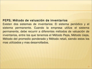 PEPS; Método de valuación de inventarios   Existen dos sistemas de inventarios: El sistema periódico y el sistema permanente. Cuando la empresa utiliza el sistema permanente, debe recurrir a diferentes métodos de valuación de inventarios, entre los que tenemos el Método Peps, Método Ueps, Método del promedio ponderado y Método retail, siendo estos los mas utilizados y mas desarrollados. 