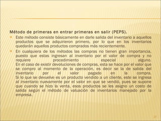 Método de primeras en entrar primeras en salir (PEPS).  Este método consiste básicamente en darle salida del inventario a aquellos productos que se adquirieron primero, por lo que en los inventarios quedarán aquellos productos comprados más recientemente. En cualquiera de los métodos las compras no tienen gran importancia, puesto que estas ingresan al inventario por el valor de compra y no requiere procedimiento especial alguno. En el caso de existir devoluciones de compras, esta se hace por el valor que se compro al momento de la operación, es decir se la de salida del inventario por el valor pagado en la compra. Si lo que se devuelve es un producto vendido a un cliente, este se ingresa al inventario nuevamente por el valor en que se vendió, pues se supone que cuando se hizo la venta, esos productos se les asigno un costo de salida según el método de valuación de inventarios manejado por la empresa. 