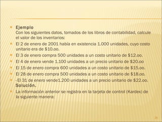 Ejemplo Con los siguientes datos, tomados de los libros de contabilidad, calcule el valor de los inventarios: El 2 de enero de 2001 había en existencia 1.000 unidades, cuyo costo unitario era de $10.oo.  El 3 de enero compra 500 unidades a un costo unitario de $12.oo.  El 4 de enero vende 1.100 unidades a un precio unitario de $20.oo  El 15 de enero compra 600 unidades a un costo unitario de $15.oo.  El 28 de enero compra 500 unidades a un costo unitario de $18.oo.  · El 31 de enero vende1.200 unidades a un precio unitario de $22.oo. Solución. La información anterior se registra en la tarjeta de control (Kardex) de la siguiente manera: 