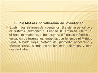 UEPS; Método de valuación de inventarios Existen dos sistemas de inventarios: El sistema periódico y el sistema permanente. Cuando la empresa utiliza el sistema permanente, debe recurrir a diferentes métodos de valuación de inventarios, entre los que tenemos el Método Peps, Método Ueps, Método del promedio ponderado y Método retail, siendo estos los mas utilizados y mas desarrollados. 