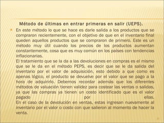 Método de últimas en entrar primeras en salir (UEPS).  En este método lo que se hace es darle salida a los productos que se compraron recientemente, con el objetivo de que en el inventario final queden aquellos productos que se compraron de primero. Este es un método muy útil cuando los precios de los productos aumentan constantemente, cosa que es muy común en los países con tendencias inflacionarias. El tratamiento que se la da a las devoluciones en compras es el mismo que se le da en el método PEPS, es decir que se le da salida del inventario por el valor de adquisición, esto debido a que como es apenas lógico, el producto se devuelve por el valor que se pago a la hora de adquirirlo. Debemos recordar además que los diferentes métodos de valuación tienen validez para costear las ventas o salidas, ya que las compras ya tienen un costo identificado que es el valor pagado por ellas. En el caso de la devolución en ventas, estas ingresan nuevamente al inventario por el valor o costo con que salieron al momento de hacer la venta. 
