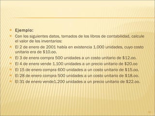 Ejemplo:  Con los siguientes datos, tomados de los libros de contabilidad, calcule el valor de los inventarios: El 2 de enero de 2001 había en existencia 1.000 unidades, cuyo costo unitario era de $10.oo.  El 3 de enero compra 500 unidades a un costo unitario de $12.oo.  El 4 de enero vende 1.100 unidades a un precio unitario de $20.oo  El 15 de enero compra 600 unidades a un costo unitario de $15.oo.  El 28 de enero compra 500 unidades a un costo unitario de $18.oo.  El 31 de enero vende1.200 unidades a un precio unitario de $22.oo.  