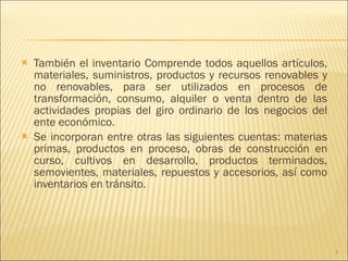 También el inventario Comprende todos aquellos artículos, materiales, suministros, productos y recursos renovables y no renovables, para ser utilizados en procesos de transformación, consumo, alquiler o venta dentro de las actividades propias del giro ordinario de los negocios del ente económico. Se incorporan entre otras las siguientes cuentas: materias primas, productos en proceso, obras de construcción en curso, cultivos en desarrollo, productos terminados, semovientes, materiales, repuestos y accesorios, así como inventarios en tránsito. 