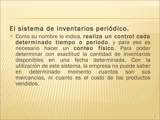 El sistema de inventarios periódico. Como su nombre lo indica,  realiza un control cada determinado tiempo o periodo , y para eso es necesario hacer un  conteo físico . Para poder determinar con exactitud la cantidad de inventarios disponibles en una fecha determinada. Con la utilización de este sistema, la empresa no puede saber en determinado momento cuantos son sus mercancías, ni cuanto es el costo de los productos vendidos. 
