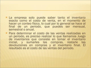 La empresa solo puede saber tanto el inventario exacto como el costo de venta, en el momento de hacer un conteo físico, lo cual por lo general se hace al final de un periodo, que puedes ser mensual, semestral o anual. Para determinar el costo de las ventas realizadas en un periodo, es preciso realizar lo que llamamos Juego de inventarios que consiste en tomar el inventario inicial, y sumarles las compras, restarle las devoluciones en compras y el inventario final. El resultado es el costo de las ventas del periodo. 