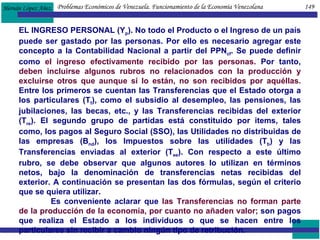 EL INGRESO PERSONAL (Y p ). No todo el Producto o el Ingreso de un país puede ser gastado por las personas. Por ello es necesario agregar este concepto a la Contabilidad Nacional a partir del PPN cf . Se puede definir como  el ingreso efectivamente recibido por las personas.  Por tanto,  deben incluirse algunos rubros no relacionados con la producción y excluirse otros que aunque sí lo están, no son recibidos por aquéllas.  Entre los primeros se cuentan las Transferencias que el Estado otorga a los particulares (T f ), como el subsidio al desempleo, las pensiones, las jubilaciones, las becas, etc., y las Transferencias recibidas del exterior (T re ). El segundo grupo de partidas está constituido por items, tales como, los pagos al Seguro Social (SSO), las Utilidades no distribuidas de las empresas (B nd ), los Impuestos sobre las utilidades (T b ) y las Transferencias enviadas al exterior (T ee ). Con respecto a este último rubro, se debe observar que algunos autores lo utilizan en términos netos, bajo la denominación de transferencias netas recibidas del exterior. A continuación se presentan las dos fórmulas, según el criterio que se quiera utilizar.  Es conveniente aclarar que  las Transferencias no forman parte de la producción de la economía, por cuanto no añaden valor;  son pagos que realiza el Estado a los individuos o que se hacen entre los particulares sin recibir a cambio ningún tipo de retribución.  Problemas Económicos de Venezuela. Funcionamiento de la Economía Venezolana  149 
