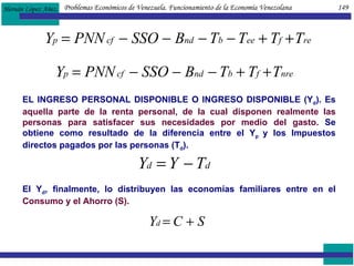 EL INGRESO PERSONAL DISPONIBLE O INGRESO DISPONIBLE (Y d ). Es  aquella parte de la renta personal, de la cual disponen realmente las personas para satisfacer sus necesidades por medio del gasto.  Se obtiene como resultado de la diferencia entre el Y p  y los Impuestos directos pagados por las personas (T d ).  El Y d , finalmente, lo distribuyen las economías familiares entre en el  Consumo y el Ahorro (S). Problemas Económicos de Venezuela. Funcionamiento de la Economía Venezolana  149 