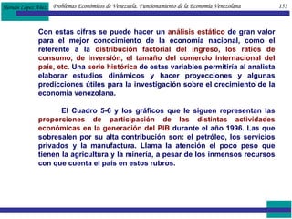 Problemas Económicos de Venezuela. Funcionamiento de la Economía Venezolana  155 Con estas cifras se puede hacer un  análisis estático  de gran valor para el mejor conocimiento de la economía nacional, como el referente a la  distribución factorial del ingreso, los ratios de consumo, de inversión, el tamaño del comercio internacional del país, etc.  Una  serie histórica  de estas variables permitiría al analista elaborar estudios dinámicos y hacer proyecciones y algunas predicciones útiles para la investigación sobre el crecimiento de la economía venezolana. El Cuadro 5-6 y los gráficos que le siguen representan las  proporciones de participación de las distintas actividades económicas en la generación del PIB  durante el año 1996. Las que sobresalen por su alta contribución son: el petróleo, los servicios privados y la manufactura. Llama la atención el poco peso que tienen la agricultura y la minería, a pesar de los inmensos recursos con que cuenta el país en estos rubros. 