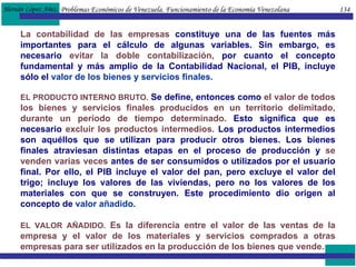Problemas Económicos de Venezuela. Funcionamiento de la Economía Venezolana  134 La contabilidad de las empresas  constituye una de las fuentes más importantes para el cálculo de algunas variables. Sin embargo, es necesario  evitar la doble contabilización,  por cuanto el concepto fundamental y más amplio de la Contabilidad Nacional, el PIB, incluye sólo el  valor de los bienes y servicios finales. EL PRODUCTO INTERNO BRUTO.  Se define, entonces como  el valor de todos los bienes y servicios finales producidos en un territorio delimitado, durante un período de tiempo determinado.  Esto significa que es necesario  excluir los productos intermedios.  Los productos intermedios son aquéllos que se utilizan para producir otros bienes. Los bienes finales atraviesan distintas etapas en el proceso de producción y  se venden varias veces  antes de ser consumidos o utilizados por el usuario final. Por ello, el PIB incluye el valor del pan, pero excluye el valor del trigo; incluye los valores de las viviendas, pero no los valores de los materiales con que se construyen. Este procedimiento dio origen al concepto de  valor añadido. EL VALOR AÑADIDO.   Es la diferencia entre el valor de las ventas de la empresa y el valor de los materiales y servicios comprados a otras empresas para ser utilizados en la producción de los bienes que vende.  