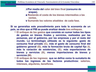    Por medio del  valor del bien final  (consumo de arepas).    Restando el costo de los bienes intermedios a las  ventas.    Sumando los valores añadidos  de cada fase. Si se generaliza este procedimiento para toda la economía de un país, se dice que el PIB se puede analizar desde  tres enfoques. El enfoque de los gastos  que consiste en sumar todos los tipos de gastos en bienes finales y servicios, realizados por las personas, por el gobierno, por las empresas y por el resto del mundo. La terminología utilizada es la siguiente: gasto de consumo final privado  (C),  más el gasto de consumo final del gobierno general  (G),  más la formación bruta de capital fijo  (I),  más la variación de existencias,  (E),  más exportaciones de bienes y servicios  (X),  menos importaciones de bienes y servicios ( M). El enfoque de los ingresos   que se define como la sumatoria de todos los ingresos de los factores productivos:  salarios, intereses, alquileres, beneficios.  Problemas Económicos de Venezuela. Funcionamiento de la Economía Venezolana  138 