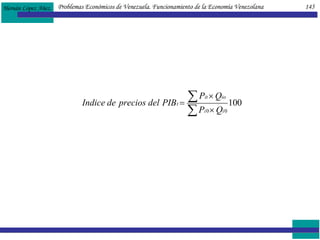 En general,  los índices de precios  representan el nivel de los precios; vale decir,  el precio promedio ponderado de los productos de una cesta de mercado, en un año determinado o en una serie de años, con respecto a un año previamente establecido, considerado como año base.  La ponderación de cada precio se fija según la importancia económica de cada producto, precisada por medio de su producción relativa. LAS CUENTAS NACIONALES Y SUS RESPECTIVAS FORMULAS  EL PRODUCTO INTERNO BRUTO A PRECIOS DE MERCADO (PIB pm ).  Es el sumatoria del gasto de Consumo privado (C), de la Inversión bruta total (IB) (incluye los activos fijos, tanto públicos como privados, y la variación de existencias), el gasto corriente del Gobierno (G) y las Exportaciones netas, que corresponden a la diferencia entre Exportaciones (X) e Importaciones (M). Problemas Económicos de Venezuela. Funcionamiento de la Economía Venezolana  145 